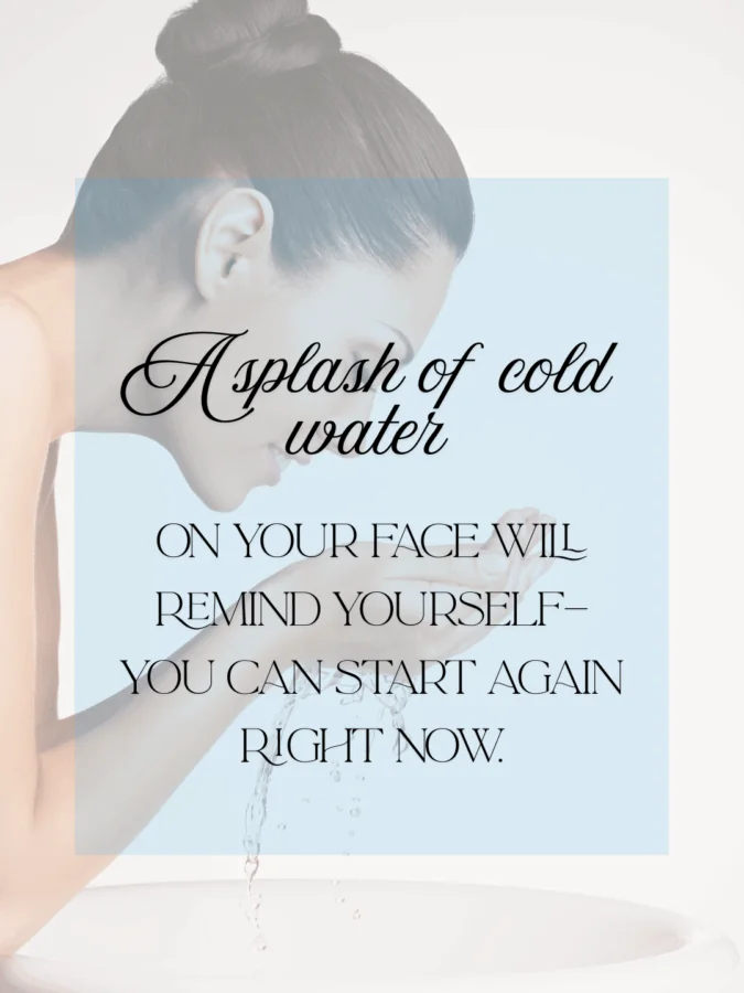 Splash cold water on your face and remind yourself—you can start again right now.” — Unknown